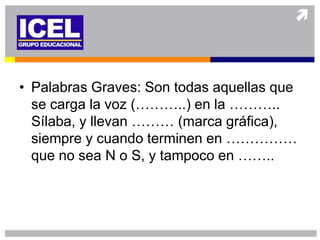 • Palabras Graves: Son todas aquellas que
  se carga la voz (………..) en la ………..
  Sílaba, y llevan ……… (marca gráfica),
  siempre y cuando terminen en ……………
  que no sea N o S, y tampoco en ……..
 