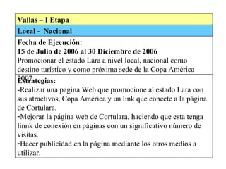 Vallas – I Etapa Local -  Nacional Fecha de Ejecución:  15 de Julio de 2006 al 30 Diciembre de 2006 Promocionar el estado Lara a nivel local, nacional como destino turístico y como próxima sede de la Copa América 2007. Estrategias: -Realizar una pagina Web que promocione al estado Lara con sus atractivos, Copa América y un link que conecte a la página de Cortulara.  Mejorar la página web de Cortulara, haciendo que esta tenga linnk de conexión en páginas con un significativo número de visitas.  Hacer publicidad en la página mediante los otros medios a utilizar.  