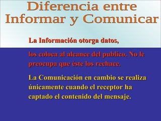 Diferencia entre Informar y Comunicar La Información otorga datos, los coloca al alcance del publico. No le preocupa que éste los rechace. La Comunicación en cambio se realiza únicamente cuando el receptor ha captado el contenido del mensaje. 