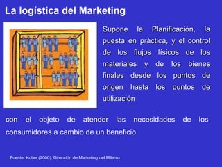 La logística del Marketing Supone la Planificación, la puesta en práctica, y el control de los flujos físicos de los materiales y de los bienes finales desde los puntos de origen hasta los puntos de utilización con el objeto de atender las necesidades de los consumidores a cambio de un beneficio. Fuente: Kotler (2000). Dirección de Marketing del Milenio 