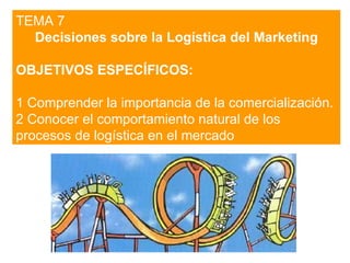 TEMA 7 Decisiones sobre la Logística del Marketing OBJETIVOS ESPECÍFICOS: 1 Comprender la importancia de la comercialización.  2 Conocer el comportamiento natural de los procesos de logística en el mercado  