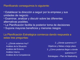 Planificando conseguimos lo siguiente: Establecer la dirección a seguir por la empresa y sus unidades de negocio    Examinar, analizar y discutir sobre las diferentes alternativas posibles.   La Planificación facilita la posterior toma de decisiones   Supone mayores beneficios y menores riesgos   La Planificación Estratégica comienza dando respuesta a estas tres preguntas:   1. ¿Dónde estamos hoy?    Análisis de la Situación  Análisis del Entorno Análisis Interno Análisis de la Competencia 2. ¿Dónde queremos ir?   Objetivos y Metas a largo plazo    3. ¿Cómo podemos llegar a donde queremos ir?   Estrategias – Plan de Maekwting  