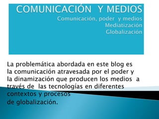 COMUNICACIÓN  Y MEDIOSComunicación, poder  y mediosMediatizaciónGlobalización La problemática abordada en este blog es la comunicación atravesada por el poder y la dinamización que producen los medios  a través de  las tecnologías en diferentes contextos y procesos  de globalización. 