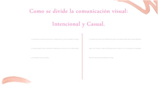 Como se divide la comunicación visual:
Intencional y Casual.
La comunicación visual intencional envía un mensaje directo es decir da entender al receptor
un mensaje especifico que es previamente elaborado por el emisor con un fin determinado,
ya sea informar, avisar o persuadir.
La comunicación visual casual es todo lo que nuestros ojos pueden percibir dando mensajes diferentes
según sea el contexto y cultura de las personas que lo reciben o lo ven. Esta puede ser interpretada
libremente por quien está recibiendo el mensaje.
 