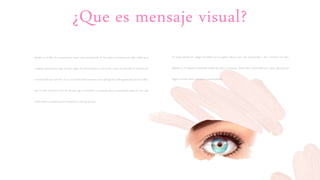 ¿Que es mensaje visual?
Basado en el libro la comunicación visual viene proviniendo de las nubes es simplemente algo visible para
cualquier persona pero que no tiene algún fin comunicativo, si no el solo existir da entender en términos de
comunicación que esta ahí. Ya en caso intencional tenemos como ejemplo las nubes generadas por los indios,
que en este caso tiene el fin de advertir algo o transmitir un mensaje para su comunidad aparte de que esas
nubes tienen un patrón para transmitir un mensaje preciso
Es aquel sistema de códigos percibido por el órgano visual y que esta encaminado a dar a conocer una idea.
Basado en el esquema presentado dentro del libro, el mensaje visual viene conformado por varios aspectos que
llegan a formar dicho mensaje o a interrumpirlo
 