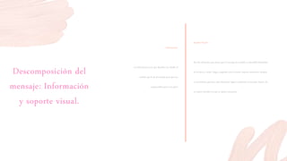Descomposición del
mensaje: Información
y soporte visual.
Información:
La información es la que describe con detalle el
sentido que le da al mensaje para que sea
comprensible para el receptor
Soporte Visual:
Son los elementos que hacen que el mensaje sea notable y entendible basándose
en lo físico y visual. Llega a depender por la forma, textura, estructura, modulo
y movimiento, gracias a esto elementos logran conformar el mensaje visual y da
un mayor sentido a lo que se quiere comunicar
 