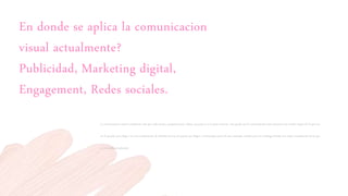 En donde se aplica la comunicacion
visual actualmente?
Publicidad, Marketing digital,
Engagement, Redes sociales.
La comunicación visual actualmente esta por todas partes, presentaciones, videos, anuncios y en la gran internet, esta ayuda que la comunicación entre personas sea mucho mayor de lo que era
en el pasado, pero llega a ser una combinación de distintas formas de pensar que llegan a interrumpir parte de esos mensajes visuales pero sin embargo brinda una mejor visualización de lo que
es el mundo actualmente
 