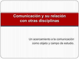 Comunicación y su relación
  con otras disciplinas



       Un acercamiento a la comunicación
         como objeto y campo de estudio.
 