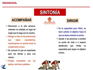 SINTONÍA ACOMPAÑAR Reconocer a la otra persona, entender su realidad, en lugar de exigir que lo haga con la nuestra. Otorgar al otro el reconocimiento que todos necesitamos, construyendo un puente hacia la comprensión mutua. Es conocer lo que es importante para los demás y para uno mismo. Puedes acompañar con tus gestos, acciones, palabras. DIRIGIR Es la capacidad para influir, es decir señalar el objetivo hacia el que se desea orientar la acción. Ayudar a las personas a cambiar su punto de vista o a superar obstáculos que inhiba su capacidad para lograr el objetivo común. 