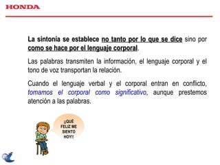 La sintonía se establece   no tanto por lo que se dice  sino por  como se hace por el lenguaje corporal . Las palabras transmiten la información, el lenguaje corporal y el tono de voz transportan la relación. Cuando el lenguaje verbal y el corporal entran en conflicto,  tomamos el corporal como significativo , aunque prestemos atención a las palabras. ¡¡QUÉ FELIZ ME SIENTO HOY!! 