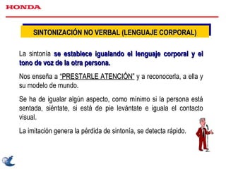 SINTONIZACIÓN NO VERBAL (LENGUAJE CORPORAL) La sintonía  se establece igualando el lenguaje corporal y el tono de voz de la otra persona.  Nos enseña a  “PRESTARLE ATENCIÓN”  y a reconocerla, a ella y su modelo de mundo. Se ha de igualar algún aspecto, como mínimo si la persona está sentada, siéntate, si está de pie levántate e iguala el contacto visual. La imitación genera la pérdida de sintonía, se detecta rápido. 