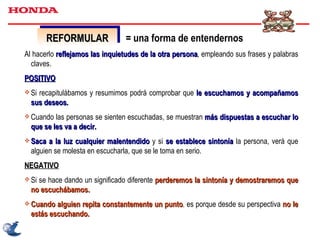REFORMULAR Al hacerlo  reflejamos las inquietudes de la otra persona , empleando sus frases y palabras claves. POSITIVO Si recapitulábamos y resumimos podrá comprobar que  le escuchamos y acompañamos sus deseos.  Cuando las personas se sienten escuchadas, se muestran  más dispuestas a escuchar lo que se les va a decir. Saca a la luz cualquier malentendido  y si  se establece sintonía  la persona, verá que alguien se molesta en escucharla, que se le toma en serio. NEGATIVO Si se hace dando un significado diferente  perderemos la sintonía y demostraremos que no escuchábamos. Cuando alguien repita constantemente un punto ,  es porque desde su perspectiva  no le estás escuchando. = una forma de entendernos 
