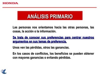 ANÁLISIS PRIMARIO Las personas nos orientamos hacia las otras personas, las cosas, la acción o la información. Se trata de conocer sus preferencias para centrar nuestros argumentos en sus temas de preferencia. Unos ven las pérdidas, otros las ganancias.  En los casos de conflictos, los beneficios se pueden obtener con mayores ganancias o evitando pérdidas. 