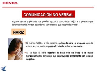 Algunos gestos y posturas nos pueden ayudar a comprender mejor a la persona que tenemos delante. No son estándares, son una guía que nos puede ayudar. NARIZ Si cuando habláis, la otra persona,  se toca la nariz  o presiona  sobre la misma, es que siente un  profundo interés sobre lo que decís. Si se toca la nariz  frotando la base con un dedo o la mano horizontalmente , demuestra que  está viviendo el momento con tensión negativa. COMUNICACIÓN NO VERBAL 
