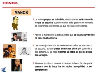 MANOS La mano  apoyada en la barbilla , denota que se  está valorando lo que se escucha , cuando veamos este gesto es el momento de exponer los argumentos, ya que no nos ponen barreras. Apoyar la mano sobre la cabeza indica que  se están aburriendo o no tiene mucho interés. Las manos juntas o con los dedos entrelazados, se usa cuando se escucha, aunque  puede demostrar cierre  por parte de la otra persona. Si se hace  mientras se habla, es que se quiere dar consejos. Morderse las uñas o meterse el dedo en la boca, denota que  la persona que lo hace ha de recibir tranquilidad y ser comprendido. 