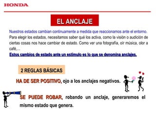 EL ANCLAJE Nuestros estados cambian continuamente a medida que reaccionamos ante el entorno. Para elegir los estados, necesitamos saber qué los activa, como la visión o audición de ciertas cosas nos hace cambiar de estado. Como ver una fotografía, oír música, olor a café,... Estos cambios de estado ante un estímulo es lo que se denomina anclajes. 2 REGLAS BÁSICAS HA DE SER POSITIVO,  ojo a los anclajes negativos. SE PUEDE ROBAR,  robando un anclaje, generaremos el mismo estado que genera. 