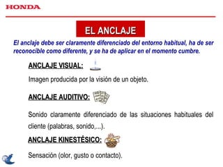 EL ANCLAJE Sensación (olor, gusto o contacto). El anclaje debe ser claramente diferenciado del entorno habitual, ha de ser reconocible como diferente, y se ha de aplicar en el momento cumbre. ANCLAJE VISUAL: Imagen producida por la visión de un objeto.  ANCLAJE AUDITIVO: Sonido claramente diferenciado de las situaciones habituales del cliente (palabras, sonido,...). ANCLAJE KINESTÉSICO: 