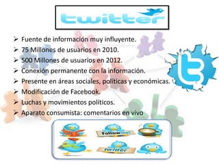    Fuente de información muy influyente.
   75 Millones de usuarios en 2010.
   500 Millones de usuarios en 2012.
   Conexión permanente con la información.
   Presente en áreas sociales, políticas y económicas.
   Modificación de Facebook.
   Luchas y movimientos políticos.
   Aparato consumista: comentarios en vivo
 