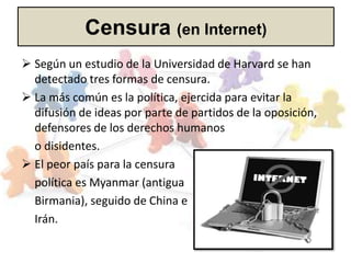 Censura (en Internet)
 Según un estudio de la Universidad de Harvard se han
  detectado tres formas de censura.
 La más común es la política, ejercida para evitar la
  difusión de ideas por parte de partidos de la oposición,
  defensores de los derechos humanos
  o disidentes.
 El peor país para la censura
  política es Myanmar (antigua
  Birmania), seguido de China e
  Irán.
 