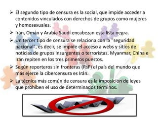  El segundo tipo de censura es la social, que impide acceder a
  contenidos vinculados con derechos de grupos como mujeres
  y homosexuales.
 Irán, Omán y Arabia Saudí encabezan esta lista negra.
 Un tercer tipo de censura se relaciona con la "seguridad
  nacional", es decir, se impide el acceso a webs y sitios de
  noticias de grupos insurgentes o terroristas. Myanmar, China e
  Irán repiten en los tres primeros puestos.
 Según reporteros sin fronteras (RsF) el país del mundo que
  más ejerce la cibercensura es Irán.
 La técnica más común de censura es la imposición de leyes
  que prohíben el uso de determinados términos.
 