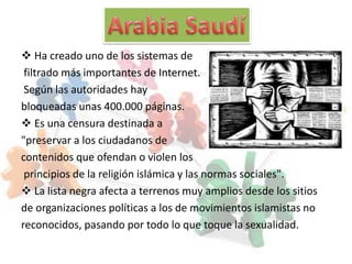  Ha creado uno de los sistemas de
 filtrado más importantes de Internet.
 Según las autoridades hay
bloqueadas unas 400.000 páginas.
 Es una censura destinada a
"preservar a los ciudadanos de
contenidos que ofendan o violen los
 principios de la religión islámica y las normas sociales".
 La lista negra afecta a terrenos muy amplios desde los sitios
de organizaciones políticas a los de movimientos islamistas no
reconocidos, pasando por todo lo que toque la sexualidad.
 