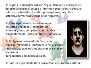  Según el embajador cubano Miguel Ramírez, Cuba tiene el
derecho a regular el acceso a Internet y evitar a los hackers, el
robo de contraseñas, los sitios pornográficos, de cultos
satánicos, terroristas y otros sitios negativos.

 Cuba sigue siendo considerado por
RsF como uno de los "enemigos de
internet", junto con países como Arabia
Saudí, Birmania, Corea del Norte, Irán o Siria.

 El régimen ha tratado de "ocupar el
espacio" mediante el lanzamiento de su propia
red social, ya que muchos cubanos se saltaban
la censura
para acceder a las redes sociales.

 Solo un 2 por ciento de la población tiene acceso a internet
 