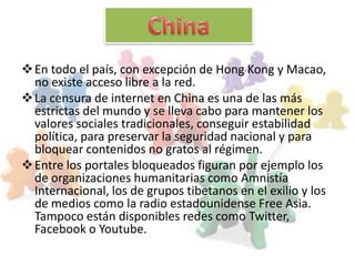  En todo el país, con excepción de Hong Kong y Macao,
  no existe acceso libre a la red.
 La censura de internet en China es una de las más
  estrictas del mundo y se lleva cabo para mantener los
  valores sociales tradicionales, conseguir estabilidad
  política, para preservar la seguridad nacional y para
  bloquear contenidos no gratos al régimen.
 Entre los portales bloqueados figuran por ejemplo los
  de organizaciones humanitarias como Amnistía
  Internacional, los de grupos tibetanos en el exilio y los
  de medios como la radio estadounidense Free Asia.
  Tampoco están disponibles redes como Twitter,
  Facebook o Youtube.
 