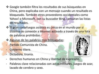  Google también filtra los resultados de sus búsquedas en
  China, pero explicaba con un mensaje cuando un resultado es
  bloqueado. También otros proveedores occidentales como
  Yahoo! o Microsoft, con su buscador Bing, censuran las listas
  de resultados.
 El gran cortafuegos asiático es único en el mundo por si
  sistema de conexión a internet activado a través de una lista
  de palabras prohibidas.
 Algunas de las palabras más bloqueadas:
- Partido Comunista de China.
- Gobierno títere.
- Dictadura, tiranía.
- Derechos humanos en China y libertad de expresión.
- Palabras clave relacionadas con actos militares, juegos de azar,
  lavado de cerebro y sexo.
 