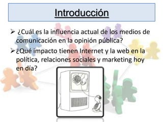 Introducción
 ¿Cuál es la influencia actual de los medios de
 comunicación en la opinión pública?
¿Qué impacto tienen Internet y la web en la
 política, relaciones sociales y marketing hoy
 en día?
 