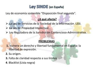 Ley de economía sostenible “Disposición final segunda”.
                          ¿A qué afecta?
 La Ley de Servicios de la Sociedad de la Información. LSSI.
 La Ley de Propiedad Intelectual.
 Ley Reguladora de la Jurisdicción Contencioso-Administrativa.

                           PROBLEMAS
1. Vulnera un derecho y libertad fundamental en España: la
   libertad de expresión.
2. Su origen.
3. Falta de claridad respecto a sus límites.
4. Blacklist (Lista negra)
 