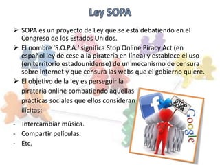  SOPA es un proyecto de Ley que se está debatiendo en el
  Congreso de los Estados Unidos.
 El nombre 'S.O.P.A.' significa Stop Online Piracy Act (en
  español ley de cese a la piratería en línea) y establece el uso
  (en territorio estadounidense) de un mecanismo de censura
  sobre Internet y que censura las webs que el gobierno quiere.
 El objetivo de la ley es perseguir la
  piratería online combatiendo aquellas
  prácticas sociales que ellos consideran
  ilícitas:
- Intercambiar música.
- Compartir películas.
- Etc.
 