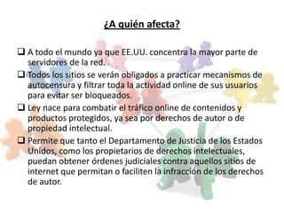 ¿A quién afecta?

 A todo el mundo ya que EE.UU. concentra la mayor parte de
  servidores de la red.
 Todos los sitios se verán obligados a practicar mecanismos de
  autocensura y filtrar toda la actividad online de sus usuarios
  para evitar ser bloqueados.
 Ley nace para combatir el tráfico online de contenidos y
  productos protegidos, ya sea por derechos de autor o de
  propiedad intelectual.
 Permite que tanto el Departamento de Justicia de los Estados
  Unidos, como los propietarios de derechos intelectuales,
  puedan obtener órdenes judiciales contra aquellos sitios de
  internet que permitan o faciliten la infracción de los derechos
  de autor.
 