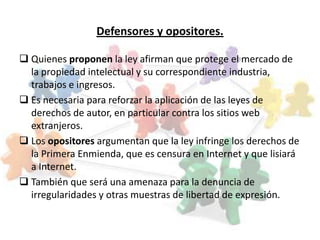 Defensores y opositores.

 Quienes proponen la ley afirman que protege el mercado de
  la propiedad intelectual y su correspondiente industria,
  trabajos e ingresos.
 Es necesaria para reforzar la aplicación de las leyes de
  derechos de autor, en particular contra los sitios web
  extranjeros.
 Los opositores argumentan que la ley infringe los derechos de
  la Primera Enmienda, que es censura en Internet y que lisiará
  a Internet.
 También que será una amenaza para la denuncia de
  irregularidades y otras muestras de libertad de expresión.
 