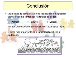 Conclusión
 Los medios de comunicación (la sociedad red) no podrían
  calificarse como contenedores totales de poder.

      Política           influye           Medios
  Forman una relación de simbiosis con sus propias reglas.

 El arma más importante es la información si llega al
  ciudadano.
 