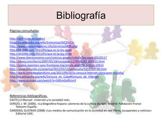 Bibliografía
Páginas consultadas

http://definicion.de/poder/
http://es.wikipedia.org/wiki/Comunicaci%C3%B3n
http://www.mastermagazine.info/termino/6496.php
http://alt1040.com/2011/01/que-es-la-ley-sinde
http://alt1040.com/2011/01/que-es-la-ley-sinde
http://www.intereconomia.com/noticias-gaceta/cultura/ley-sopa-20120117
http://elpais.com/diario/2007/05/18/sociedad/1179439203_850215.html
http://arabia.reporters-sans-frontieres.org/article.php3?id_article=10615
http://www.elmundo.es/america/2012/03/12/venezuela/1331513738.html
http://www.unitedexplanations.org/2011/09/26/la-censura-internet-china-gran-muralla/
http://es.wikipedia.org/wiki/Censura_en_Cuba#Censura_de_Internet
http://www.youtube.com/watch?v=GXGmGeRUnnY



Referencias bibliográficas.
CASTELLS Manuel «Internet y la sociedad red».
CEREZO, J. M. (2006). «La blogosfera hispana: pioneros de la cultura digital», Madrid: Fundación France
    Telecom-España.
CARDOSO, GUSTAVO (2008) «Los medios de comunicación en la sociedad en red Filtros, escaparates y noticias»
    Editorial UOC.
 