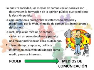 En nuestra sociedad, los medios de comunicación sociales son
   decisivos en la formación de la opinión pública que condiciona
   la decisión política.
La comunicación a nivel global se está viendo alterada y
   modificada por la Web, el medio de comunicación más grande
   del planeta.
La web, deja a los medios de comuni-
   cación en un segundo plano, y permite
   una mayor intervención a los ciudadanos.
Al mismo tiempo empresas, políticos…
   intervienen en la web utilizándola como
   medio para sus intereses.

  PODER                                    MEDIOS DE
                                         COMUNICACIÓN
 