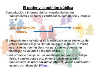 El poder y la opinión pública
Comunicación e información han constituido fuentes
  fundamentales de poder y contrapoder, dominación y cambio
  social.

  CONTROL OPINIÓN                                   PODER
     PÚBLICA

El pensamiento y los valores de la sociedad son los cimientos de
   ésta y podemos llegar a ellos de múltiples maneras, el miedo
   es una de las fuentes decisivas para que los dominantes
   impongan su voluntad a los dominados.
Es más cómodo manipular una mente que reprimir con castigo
   físico. Y aquí es donde actualmente juegan un papel
   fundamental las redes sociales e internet, ya que controlarlas
   es controlar al pueblo. (Vídeo)
 