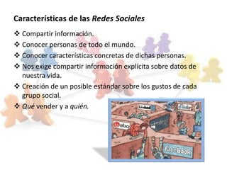 Características de las Redes Sociales
 Compartir información.
 Conocer personas de todo el mundo.
 Conocer características concretas de dichas personas.
 Nos exige compartir información explícita sobre datos de
  nuestra vida.
 Creación de un posible estándar sobre los gustos de cada
  grupo social.
 Qué vender y a quién.
 