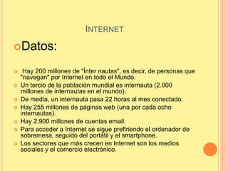 INTERNET
Datos:

    Hay 200 millones de "Ínter nautas", es decir, de personas que
    "navegan" por Internet en todo el Mundo.
   Un tercio de la población mundial es internauta (2.000
    millones de internautas en el mundo).
   De media, un internauta pasa 22 horas al mes conectado.
   Hay 255 millones de páginas web (una por cada ocho
    internautas).
   Hay 2.900 millones de cuentas email.
   Para acceder a Internet se sigue prefiriendo el ordenador de
    sobremesa, seguido del portátil y el smartphone.
   Los sectores que más crecen en Internet son los medios
    sociales y el comercio electrónico.
 