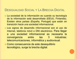 DESIGUALDAD SOCIAL Y LA BRECHA DIGITAL
   La sociedad de la información es cuando su tecnología
    de la información está desarrollada (EEUU, Finlandia).
    Existen otros países (España, Portugal) que están en
    transición hacia una sociedad informacional.
   Los signos de desarrollo informacional son el uso de
    Internet, telefonía móvil o DNI electrónico. Para llegar
  a una sociedad informacional es necesaria la
  convergencia      entre     las       3  industrias:
  telecomunicaciones, informática y audiovisual.
 Como consecuencia de este desequilibrio
  tecnológico, surge la brecha digital.
 