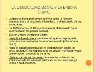 LA DESIGUALDAD SOCIAL Y LA BRECHA
                   DIGITAL
   La Brecha digital podríamos definirla como la relación
    existente entre el desarrollo informático y el desarrollo de las
    sociedades.
   En 1978 aparece el IBI(intenta acelerar el desarrollo de la
    informática en los países pobres).
   Existen 3 tipos de Brecha Digital:
   Hacia la infraestructura: para intentar que se disponga de
    ordenadores conectados entre todo el mundo (relacionado
    con a)
   Hacia la capacitación: buscar la alfabetización digital, es
    decir, de adquirir las capacidades de buscar, manipular y usar
    la información procedente de la red.
   Hacia el uso de los recursos: para intentar subsanar las
    limitaciones de los usuarios para usar los recursos que ya
    tienen a su disposición.
 