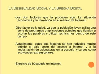 LA DESIGUALDAD SOCIAL Y LA BRECHA DIGITAL

   -Los dos factores que la producen son: La situación
     económica y la formación en el manejo de Internet.

   -Otro factor es la edad, ya que la población joven utiliza una
     serie de programas o aplicaciones actuales que tienden a
     acortar las palabras y utilizar tecnicismos dentro de este
     campo.

   -Actualmente, estos dos factores se han reducido mucho
     debido al bajo coste del acceso a internet y a la
     implantación de asignaturas en la escuela y cursos como
     actividades extraescolares.


   -Ejercicio de búsqueda en internet.
 