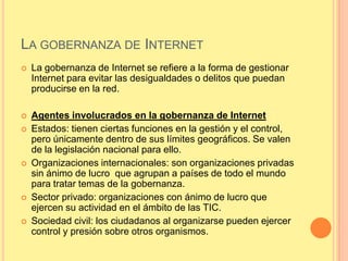 LA GOBERNANZA DE INTERNET
   La gobernanza de Internet se refiere a la forma de gestionar
    Internet para evitar las desigualdades o delitos que puedan
    producirse en la red.

   Agentes involucrados en la gobernanza de Internet
   Estados: tienen ciertas funciones en la gestión y el control,
    pero únicamente dentro de sus límites geográficos. Se valen
    de la legislación nacional para ello.
   Organizaciones internacionales: son organizaciones privadas
    sin ánimo de lucro que agrupan a países de todo el mundo
    para tratar temas de la gobernanza.
   Sector privado: organizaciones con ánimo de lucro que
    ejercen su actividad en el ámbito de las TIC.
   Sociedad civil: los ciudadanos al organizarse pueden ejercer
    control y presión sobre otros organismos.
 