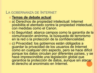 LA GOBERNANZA DE INTERNET
  Temas    de debate actual
  a) Derechos de propiedad intelectual: Internet
   posibilita el atentado contra la propiedad intelectual,
   con medidas como el Canon.
  b) Seguridad: abarca campos como la garantía de la
   comunicación anónima, la búsqueda de terrorismo
   en la red o la protección de la confidencialidad.
  c) Privacidad: los gobiernos están obligados a
   guardar la privacidad de los usuarios de Internet
   como en cualquier otro aspecto, pero se hace difícil
   porque los datos circulan por diferentes países, y se
   hace imprescindible una legislación global que
   garantice la protección de datos, aunque sin atacar
   el derecho al anonimato en Internet.
 