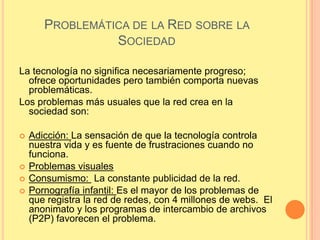 PROBLEMÁTICA DE LA RED SOBRE LA
                 SOCIEDAD

La tecnología no significa necesariamente progreso;
  ofrece oportunidades pero también comporta nuevas
  problemáticas.
Los problemas más usuales que la red crea en la
  sociedad son:

   Adicción: La sensación de que la tecnología controla
    nuestra vida y es fuente de frustraciones cuando no
    funciona.
   Problemas visuales
   Consumismo: La constante publicidad de la red.
   Pornografía infantil: Es el mayor de los problemas de
    que registra la red de redes, con 4 millones de webs. El
    anonimato y los programas de intercambio de archivos
    (P2P) favorecen el problema.
 