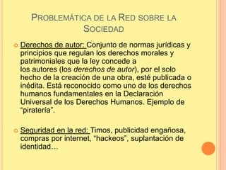 PROBLEMÁTICA DE LA RED SOBRE LA
                 SOCIEDAD
   Derechos de autor: Conjunto de normas jurídicas y
    principios que regulan los derechos morales y
    patrimoniales que la ley concede a
    los autores (los derechos de autor), por el solo
    hecho de la creación de una obra, esté publicada o
    inédita. Está reconocido como uno de los derechos
    humanos fundamentales en la Declaración
    Universal de los Derechos Humanos. Ejemplo de
    “piratería”.

   Seguridad en la red: Timos, publicidad engañosa,
    compras por internet, “hackeos”, suplantación de
    identidad…
 