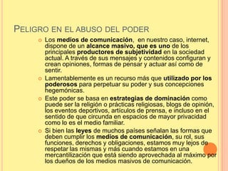 PELIGRO EN EL ABUSO DEL PODER
        Los medios de comunicación, en nuestro caso, internet,
         dispone de un alcance masivo, que es uno de los
         principales productores de subjetividad en la sociedad
         actual. A través de sus mensajes y contenidos configuran y
         crean opiniones, formas de pensar y actuar así como de
         sentir.
        Lamentablemente es un recurso más que utilizado por los
         poderosos para perpetuar su poder y sus concepciones
         hegemónicas.
        Este poder se basa en estrategias de dominación como
         puede ser la religión o prácticas religiosas, blogs de opinión,
         los eventos deportivos, artículos de prensa, e incluso en el
         sentido de que circunda en espacios de mayor privacidad
         como lo es el medio familiar.
        Si bien las leyes de muchos países señalan las formas que
         deben cumplir los medios de comunicación, su rol, sus
         funciones, derechos y obligaciones, estamos muy lejos de
         respetar las mismas y más cuando estamos en una
         mercantilización que está siendo aprovechada al máximo por
         los dueños de los medios masivos de comunicación.
 
