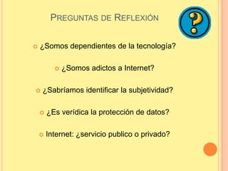 PREGUNTAS DE REFLEXIÓN

   ¿Somos dependientes de la tecnología?

             ¿Somos adictos a Internet?

   ¿Sabríamos identificar la subjetividad?

       ¿Es verídica la protección de datos?

       Internet: ¿servicio publico o privado?
 