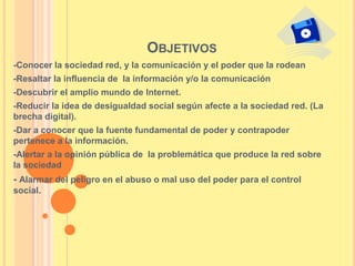 OBJETIVOS
-Conocer la sociedad red, y la comunicación y el poder que la rodean
-Resaltar la influencia de la información y/o la comunicación
-Descubrir el amplio mundo de Internet.
-Reducir la idea de desigualdad social según afecte a la sociedad red. (La
brecha digital).
-Dar a conocer que la fuente fundamental de poder y contrapoder
pertenece a la información.
-Alertar a la opinión pública de la problemática que produce la red sobre
la sociedad
- Alarmar del peligro en el abuso o mal uso del poder para el control
social.
 