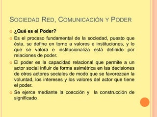 SOCIEDAD RED, COMUNICACIÓN Y PODER
   ¿Qué es el Poder?
   Es el proceso fundamental de la sociedad, puesto que
    ésta, se define en torno a valores e instituciones, y lo
    que se valora e institucionaliza está definido por
    relaciones de poder.
   El poder es la capacidad relacional que permite a un
    actor social influir de forma asimétrica en las decisiones
    de otros actores sociales de modo que se favorezcan la
    voluntad, los intereses y los valores del actor que tiene
    el poder.
   Se ejerce mediante la coacción y la construcción de
    significado
 